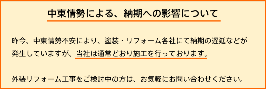 中東情勢による、納期への影響について 昨今、中東情勢不安により、塗装・リフォーム各社にて納期の遅延などが発生していますが、当社は通常通り施行を行なっております。 外装リフォーム工事をご検討中の方は、お気軽にお問い合わせください。
